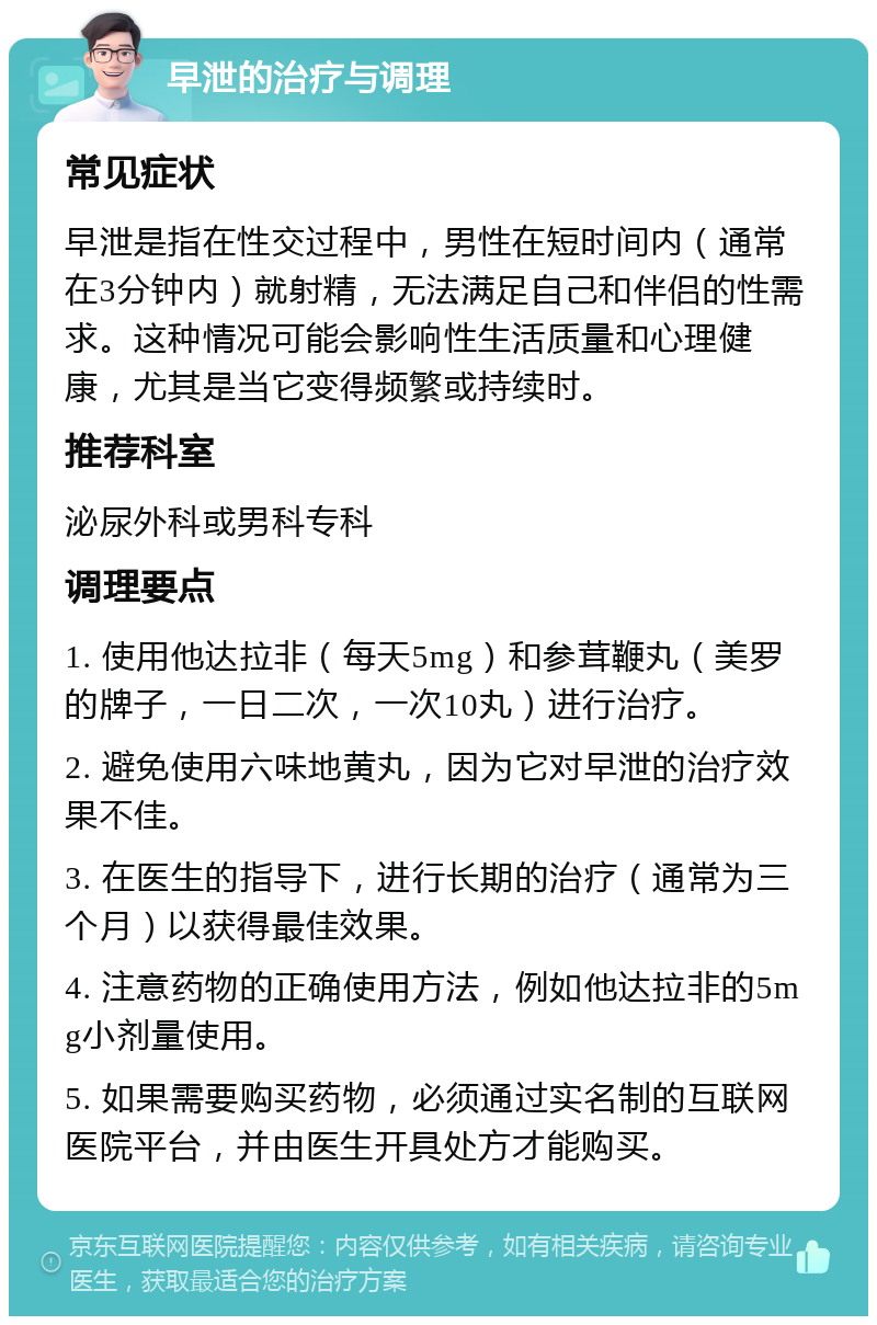 早泄的治疗与调理 常见症状 早泄是指在性交过程中，男性在短时间内（通常在3分钟内）就射精，无法满足自己和伴侣的性需求。这种情况可能会影响性生活质量和心理健康，尤其是当它变得频繁或持续时。 推荐科室 泌尿外科或男科专科 调理要点 1. 使用他达拉非（每天5mg）和参茸鞭丸（美罗的牌子，一日二次，一次10丸）进行治疗。 2. 避免使用六味地黄丸，因为它对早泄的治疗效果不佳。 3. 在医生的指导下，进行长期的治疗（通常为三个月）以获得最佳效果。 4. 注意药物的正确使用方法，例如他达拉非的5mg小剂量使用。 5. 如果需要购买药物，必须通过实名制的互联网医院平台，并由医生开具处方才能购买。