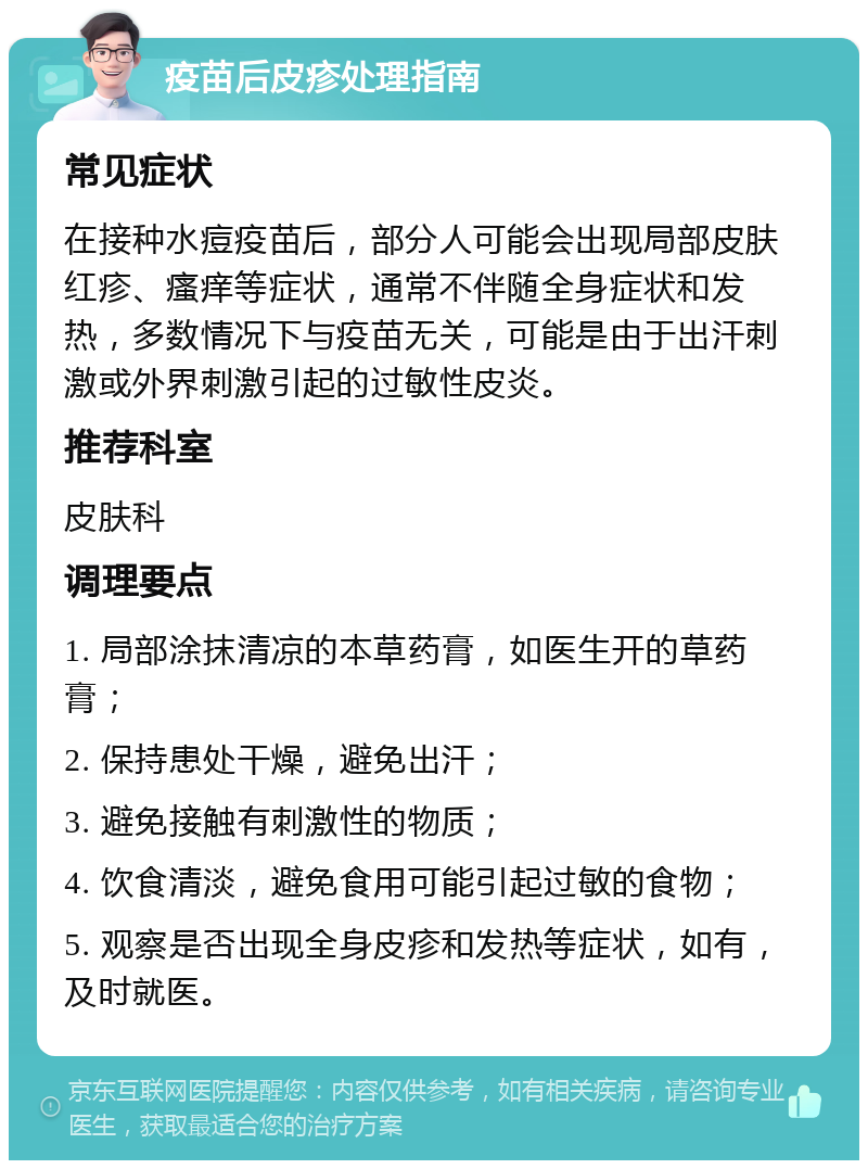 疫苗后皮疹处理指南 常见症状 在接种水痘疫苗后，部分人可能会出现局部皮肤红疹、瘙痒等症状，通常不伴随全身症状和发热，多数情况下与疫苗无关，可能是由于出汗刺激或外界刺激引起的过敏性皮炎。 推荐科室 皮肤科 调理要点 1. 局部涂抹清凉的本草药膏，如医生开的草药膏； 2. 保持患处干燥，避免出汗； 3. 避免接触有刺激性的物质； 4. 饮食清淡，避免食用可能引起过敏的食物； 5. 观察是否出现全身皮疹和发热等症状，如有，及时就医。