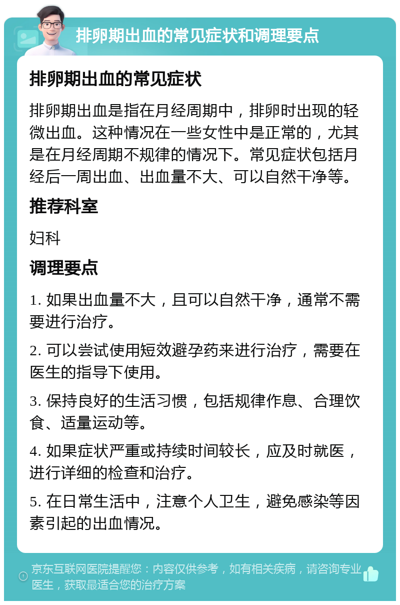 排卵期出血的常见症状和调理要点 排卵期出血的常见症状 排卵期出血是指在月经周期中，排卵时出现的轻微出血。这种情况在一些女性中是正常的，尤其是在月经周期不规律的情况下。常见症状包括月经后一周出血、出血量不大、可以自然干净等。 推荐科室 妇科 调理要点 1. 如果出血量不大，且可以自然干净，通常不需要进行治疗。 2. 可以尝试使用短效避孕药来进行治疗，需要在医生的指导下使用。 3. 保持良好的生活习惯，包括规律作息、合理饮食、适量运动等。 4. 如果症状严重或持续时间较长，应及时就医，进行详细的检查和治疗。 5. 在日常生活中，注意个人卫生，避免感染等因素引起的出血情况。