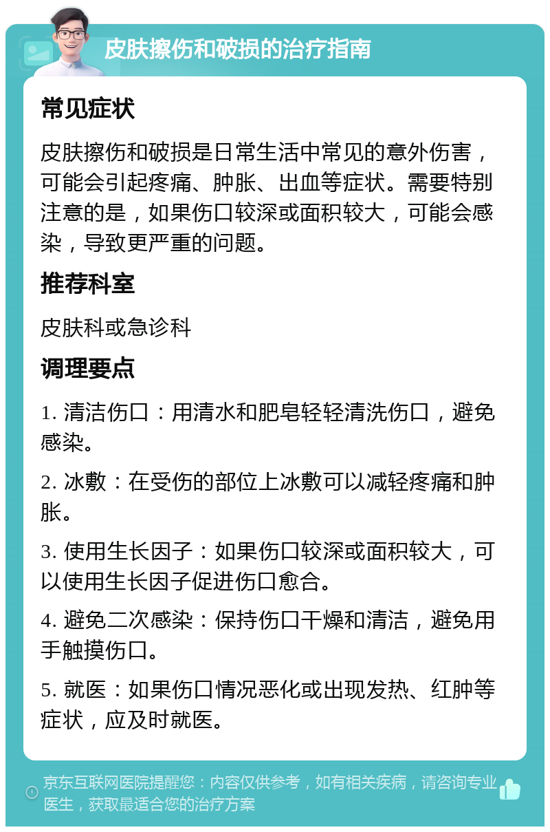 皮肤擦伤和破损的治疗指南 常见症状 皮肤擦伤和破损是日常生活中常见的意外伤害，可能会引起疼痛、肿胀、出血等症状。需要特别注意的是，如果伤口较深或面积较大，可能会感染，导致更严重的问题。 推荐科室 皮肤科或急诊科 调理要点 1. 清洁伤口：用清水和肥皂轻轻清洗伤口，避免感染。 2. 冰敷：在受伤的部位上冰敷可以减轻疼痛和肿胀。 3. 使用生长因子：如果伤口较深或面积较大，可以使用生长因子促进伤口愈合。 4. 避免二次感染：保持伤口干燥和清洁，避免用手触摸伤口。 5. 就医：如果伤口情况恶化或出现发热、红肿等症状，应及时就医。