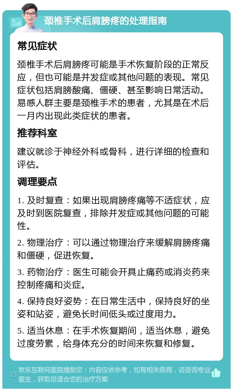 颈椎手术后肩膀疼的处理指南 常见症状 颈椎手术后肩膀疼可能是手术恢复阶段的正常反应，但也可能是并发症或其他问题的表现。常见症状包括肩膀酸痛、僵硬、甚至影响日常活动。易感人群主要是颈椎手术的患者，尤其是在术后一月内出现此类症状的患者。 推荐科室 建议就诊于神经外科或骨科，进行详细的检查和评估。 调理要点 1. 及时复查：如果出现肩膀疼痛等不适症状，应及时到医院复查，排除并发症或其他问题的可能性。 2. 物理治疗：可以通过物理治疗来缓解肩膀疼痛和僵硬，促进恢复。 3. 药物治疗：医生可能会开具止痛药或消炎药来控制疼痛和炎症。 4. 保持良好姿势：在日常生活中，保持良好的坐姿和站姿，避免长时间低头或过度用力。 5. 适当休息：在手术恢复期间，适当休息，避免过度劳累，给身体充分的时间来恢复和修复。