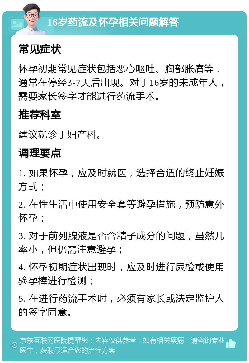 16岁药流及怀孕相关问题解答 常见症状 怀孕初期常见症状包括恶心呕吐、胸部胀痛等，通常在停经3-7天后出现。对于16岁的未成年人，需要家长签字才能进行药流手术。 推荐科室 建议就诊于妇产科。 调理要点 1. 如果怀孕，应及时就医，选择合适的终止妊娠方式； 2. 在性生活中使用安全套等避孕措施，预防意外怀孕； 3. 对于前列腺液是否含精子成分的问题，虽然几率小，但仍需注意避孕； 4. 怀孕初期症状出现时，应及时进行尿检或使用验孕棒进行检测； 5. 在进行药流手术时，必须有家长或法定监护人的签字同意。