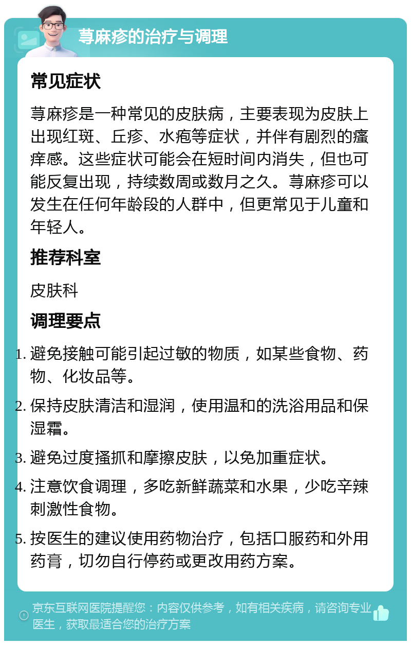 荨麻疹的治疗与调理 常见症状 荨麻疹是一种常见的皮肤病，主要表现为皮肤上出现红斑、丘疹、水疱等症状，并伴有剧烈的瘙痒感。这些症状可能会在短时间内消失，但也可能反复出现，持续数周或数月之久。荨麻疹可以发生在任何年龄段的人群中，但更常见于儿童和年轻人。 推荐科室 皮肤科 调理要点 避免接触可能引起过敏的物质，如某些食物、药物、化妆品等。 保持皮肤清洁和湿润，使用温和的洗浴用品和保湿霜。 避免过度搔抓和摩擦皮肤，以免加重症状。 注意饮食调理，多吃新鲜蔬菜和水果，少吃辛辣刺激性食物。 按医生的建议使用药物治疗，包括口服药和外用药膏，切勿自行停药或更改用药方案。