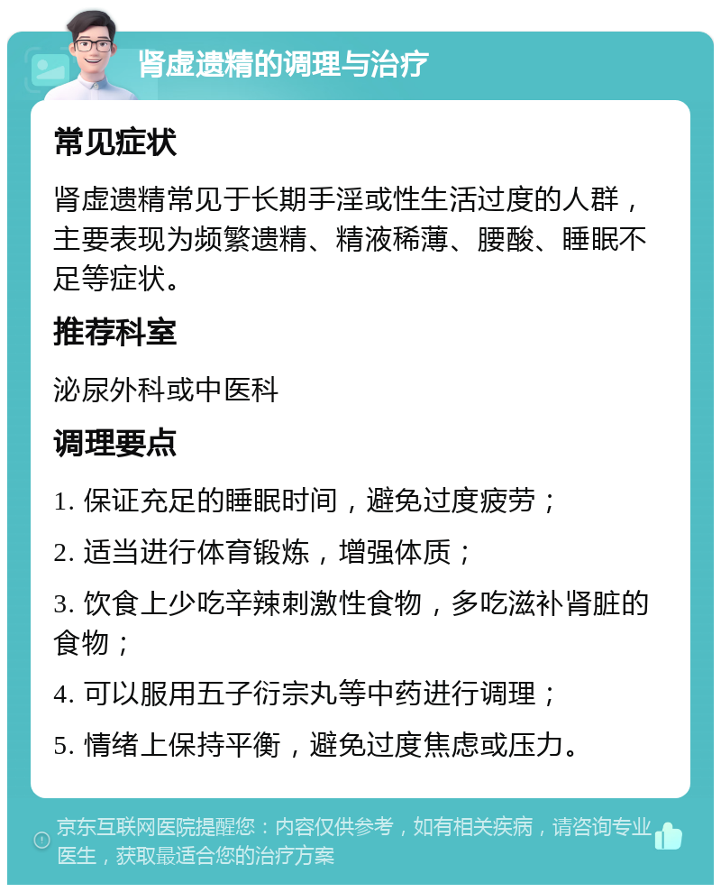 肾虚遗精的调理与治疗 常见症状 肾虚遗精常见于长期手淫或性生活过度的人群，主要表现为频繁遗精、精液稀薄、腰酸、睡眠不足等症状。 推荐科室 泌尿外科或中医科 调理要点 1. 保证充足的睡眠时间，避免过度疲劳； 2. 适当进行体育锻炼，增强体质； 3. 饮食上少吃辛辣刺激性食物，多吃滋补肾脏的食物； 4. 可以服用五子衍宗丸等中药进行调理； 5. 情绪上保持平衡，避免过度焦虑或压力。