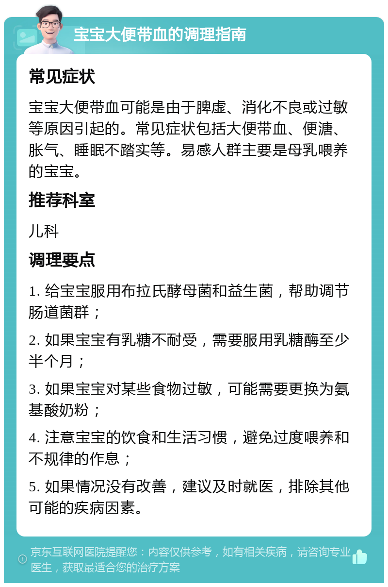 宝宝大便带血的调理指南 常见症状 宝宝大便带血可能是由于脾虚、消化不良或过敏等原因引起的。常见症状包括大便带血、便溏、胀气、睡眠不踏实等。易感人群主要是母乳喂养的宝宝。 推荐科室 儿科 调理要点 1. 给宝宝服用布拉氏酵母菌和益生菌，帮助调节肠道菌群； 2. 如果宝宝有乳糖不耐受，需要服用乳糖酶至少半个月； 3. 如果宝宝对某些食物过敏，可能需要更换为氨基酸奶粉； 4. 注意宝宝的饮食和生活习惯，避免过度喂养和不规律的作息； 5. 如果情况没有改善，建议及时就医，排除其他可能的疾病因素。