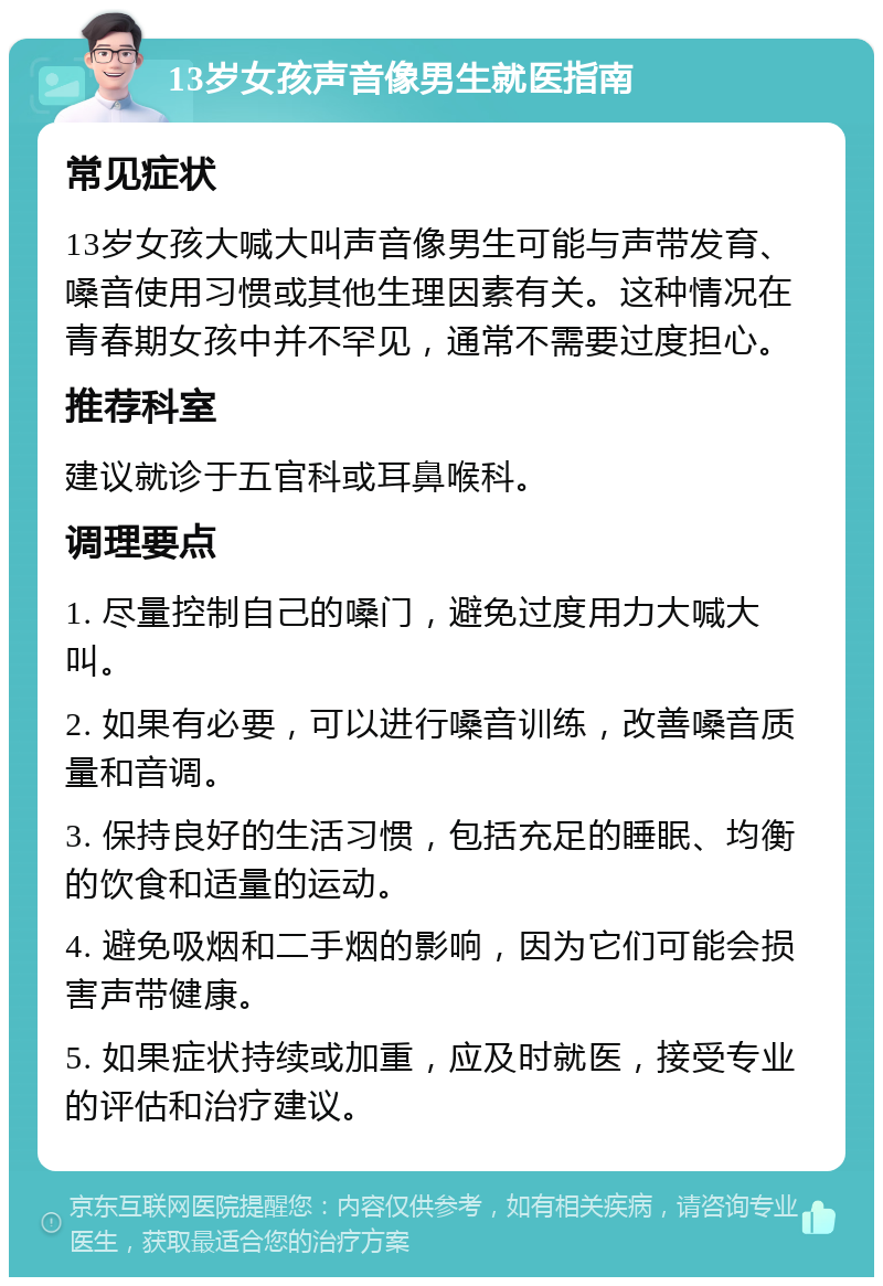 13岁女孩声音像男生就医指南 常见症状 13岁女孩大喊大叫声音像男生可能与声带发育、嗓音使用习惯或其他生理因素有关。这种情况在青春期女孩中并不罕见，通常不需要过度担心。 推荐科室 建议就诊于五官科或耳鼻喉科。 调理要点 1. 尽量控制自己的嗓门，避免过度用力大喊大叫。 2. 如果有必要，可以进行嗓音训练，改善嗓音质量和音调。 3. 保持良好的生活习惯，包括充足的睡眠、均衡的饮食和适量的运动。 4. 避免吸烟和二手烟的影响，因为它们可能会损害声带健康。 5. 如果症状持续或加重，应及时就医，接受专业的评估和治疗建议。