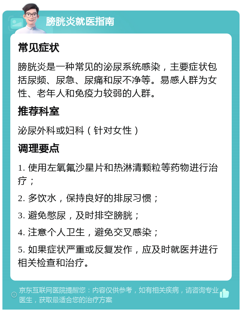 膀胱炎就医指南 常见症状 膀胱炎是一种常见的泌尿系统感染，主要症状包括尿频、尿急、尿痛和尿不净等。易感人群为女性、老年人和免疫力较弱的人群。 推荐科室 泌尿外科或妇科（针对女性） 调理要点 1. 使用左氧氟沙星片和热淋清颗粒等药物进行治疗； 2. 多饮水，保持良好的排尿习惯； 3. 避免憋尿，及时排空膀胱； 4. 注意个人卫生，避免交叉感染； 5. 如果症状严重或反复发作，应及时就医并进行相关检查和治疗。