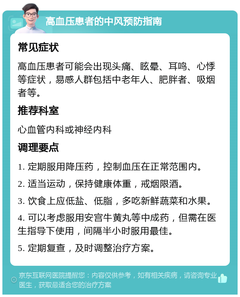 高血压患者的中风预防指南 常见症状 高血压患者可能会出现头痛、眩晕、耳鸣、心悸等症状，易感人群包括中老年人、肥胖者、吸烟者等。 推荐科室 心血管内科或神经内科 调理要点 1. 定期服用降压药，控制血压在正常范围内。 2. 适当运动，保持健康体重，戒烟限酒。 3. 饮食上应低盐、低脂，多吃新鲜蔬菜和水果。 4. 可以考虑服用安宫牛黄丸等中成药，但需在医生指导下使用，间隔半小时服用最佳。 5. 定期复查，及时调整治疗方案。