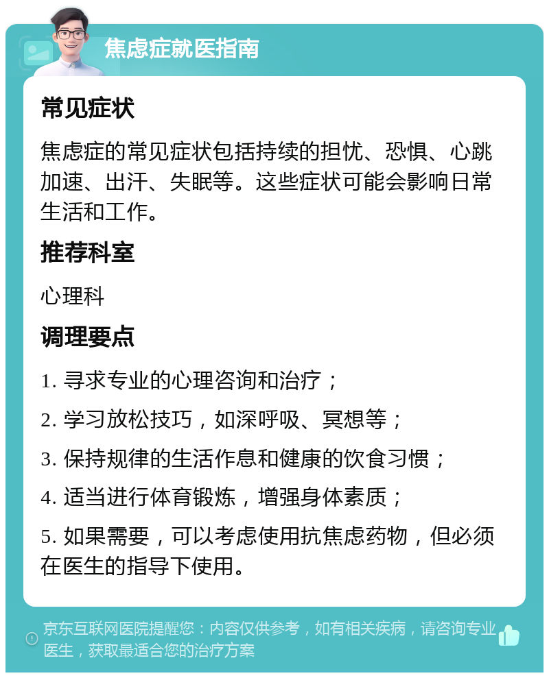 焦虑症就医指南 常见症状 焦虑症的常见症状包括持续的担忧、恐惧、心跳加速、出汗、失眠等。这些症状可能会影响日常生活和工作。 推荐科室 心理科 调理要点 1. 寻求专业的心理咨询和治疗； 2. 学习放松技巧，如深呼吸、冥想等； 3. 保持规律的生活作息和健康的饮食习惯； 4. 适当进行体育锻炼，增强身体素质； 5. 如果需要，可以考虑使用抗焦虑药物，但必须在医生的指导下使用。