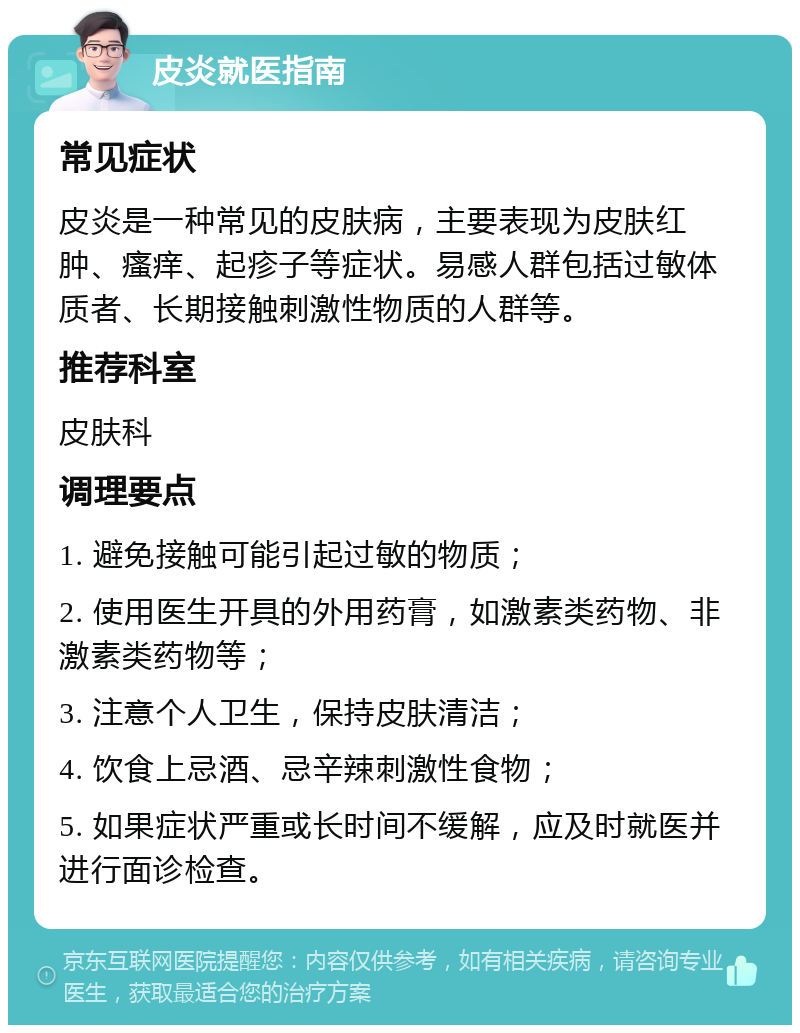 皮炎就医指南 常见症状 皮炎是一种常见的皮肤病，主要表现为皮肤红肿、瘙痒、起疹子等症状。易感人群包括过敏体质者、长期接触刺激性物质的人群等。 推荐科室 皮肤科 调理要点 1. 避免接触可能引起过敏的物质； 2. 使用医生开具的外用药膏，如激素类药物、非激素类药物等； 3. 注意个人卫生，保持皮肤清洁； 4. 饮食上忌酒、忌辛辣刺激性食物； 5. 如果症状严重或长时间不缓解，应及时就医并进行面诊检查。