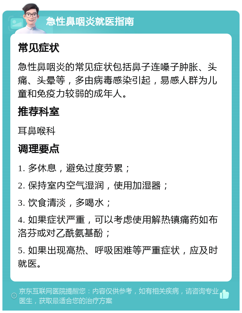 急性鼻咽炎就医指南 常见症状 急性鼻咽炎的常见症状包括鼻子连嗓子肿胀、头痛、头晕等，多由病毒感染引起，易感人群为儿童和免疫力较弱的成年人。 推荐科室 耳鼻喉科 调理要点 1. 多休息，避免过度劳累； 2. 保持室内空气湿润，使用加湿器； 3. 饮食清淡，多喝水； 4. 如果症状严重，可以考虑使用解热镇痛药如布洛芬或对乙酰氨基酚； 5. 如果出现高热、呼吸困难等严重症状，应及时就医。