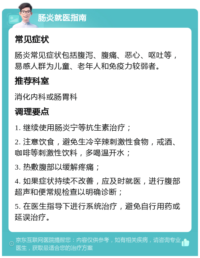 肠炎就医指南 常见症状 肠炎常见症状包括腹泻、腹痛、恶心、呕吐等，易感人群为儿童、老年人和免疫力较弱者。 推荐科室 消化内科或肠胃科 调理要点 1. 继续使用肠炎宁等抗生素治疗； 2. 注意饮食，避免生冷辛辣刺激性食物，戒酒、咖啡等刺激性饮料，多喝温开水； 3. 热敷腹部以缓解疼痛； 4. 如果症状持续不改善，应及时就医，进行腹部超声和便常规检查以明确诊断； 5. 在医生指导下进行系统治疗，避免自行用药或延误治疗。