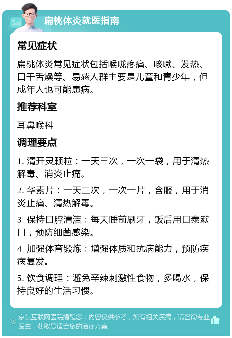 扁桃体炎就医指南 常见症状 扁桃体炎常见症状包括喉咙疼痛、咳嗽、发热、口干舌燥等。易感人群主要是儿童和青少年，但成年人也可能患病。 推荐科室 耳鼻喉科 调理要点 1. 清开灵颗粒：一天三次，一次一袋，用于清热解毒、消炎止痛。 2. 华素片：一天三次，一次一片，含服，用于消炎止痛、清热解毒。 3. 保持口腔清洁：每天睡前刷牙，饭后用口泰漱口，预防细菌感染。 4. 加强体育锻炼：增强体质和抗病能力，预防疾病复发。 5. 饮食调理：避免辛辣刺激性食物，多喝水，保持良好的生活习惯。