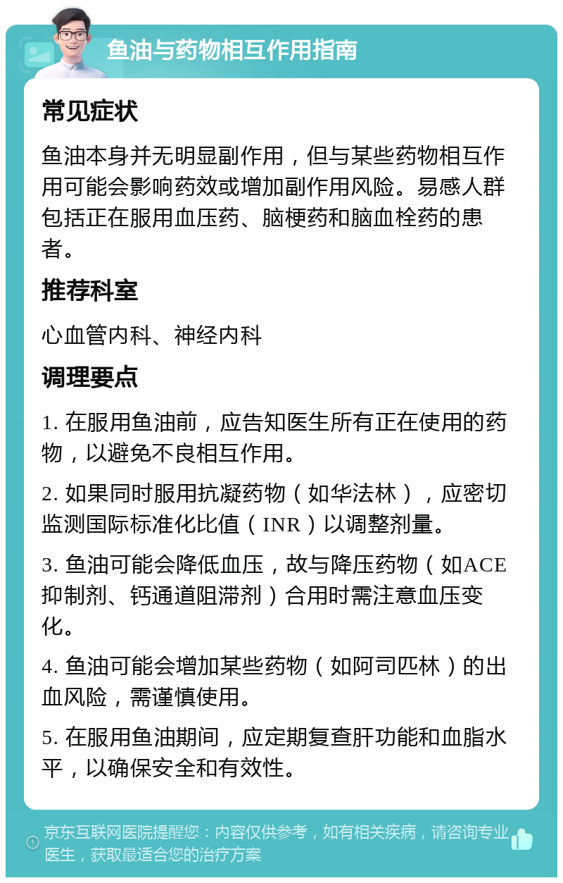 鱼油与药物相互作用指南 常见症状 鱼油本身并无明显副作用，但与某些药物相互作用可能会影响药效或增加副作用风险。易感人群包括正在服用血压药、脑梗药和脑血栓药的患者。 推荐科室 心血管内科、神经内科 调理要点 1. 在服用鱼油前，应告知医生所有正在使用的药物，以避免不良相互作用。 2. 如果同时服用抗凝药物（如华法林），应密切监测国际标准化比值（INR）以调整剂量。 3. 鱼油可能会降低血压，故与降压药物（如ACE抑制剂、钙通道阻滞剂）合用时需注意血压变化。 4. 鱼油可能会增加某些药物（如阿司匹林）的出血风险，需谨慎使用。 5. 在服用鱼油期间，应定期复查肝功能和血脂水平，以确保安全和有效性。