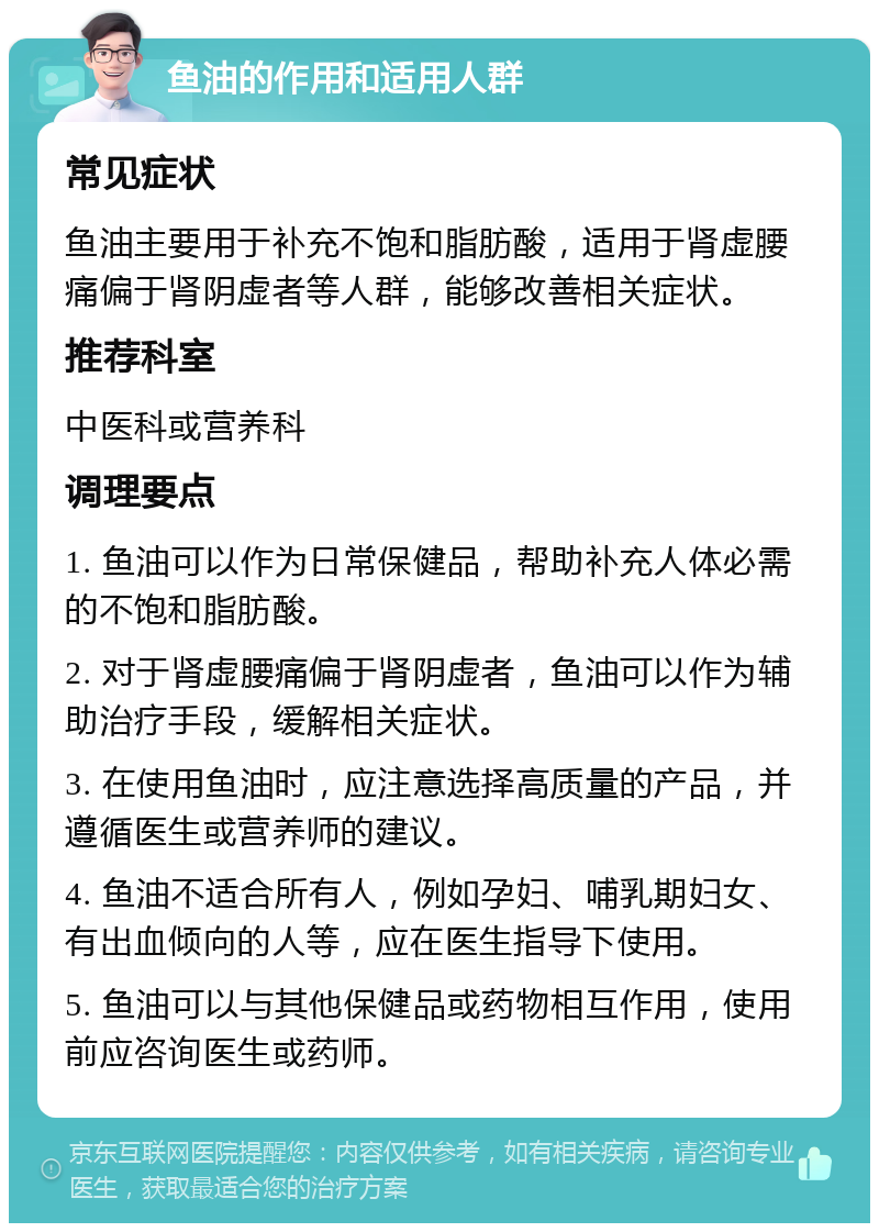 鱼油的作用和适用人群 常见症状 鱼油主要用于补充不饱和脂肪酸，适用于肾虚腰痛偏于肾阴虚者等人群，能够改善相关症状。 推荐科室 中医科或营养科 调理要点 1. 鱼油可以作为日常保健品，帮助补充人体必需的不饱和脂肪酸。 2. 对于肾虚腰痛偏于肾阴虚者，鱼油可以作为辅助治疗手段，缓解相关症状。 3. 在使用鱼油时，应注意选择高质量的产品，并遵循医生或营养师的建议。 4. 鱼油不适合所有人，例如孕妇、哺乳期妇女、有出血倾向的人等，应在医生指导下使用。 5. 鱼油可以与其他保健品或药物相互作用，使用前应咨询医生或药师。