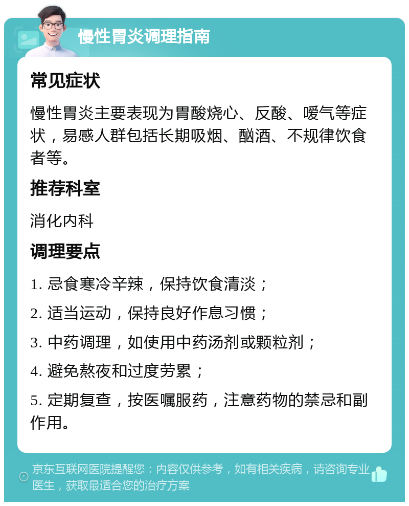 慢性胃炎调理指南 常见症状 慢性胃炎主要表现为胃酸烧心、反酸、嗳气等症状，易感人群包括长期吸烟、酗酒、不规律饮食者等。 推荐科室 消化内科 调理要点 1. 忌食寒冷辛辣，保持饮食清淡； 2. 适当运动，保持良好作息习惯； 3. 中药调理，如使用中药汤剂或颗粒剂； 4. 避免熬夜和过度劳累； 5. 定期复查，按医嘱服药，注意药物的禁忌和副作用。