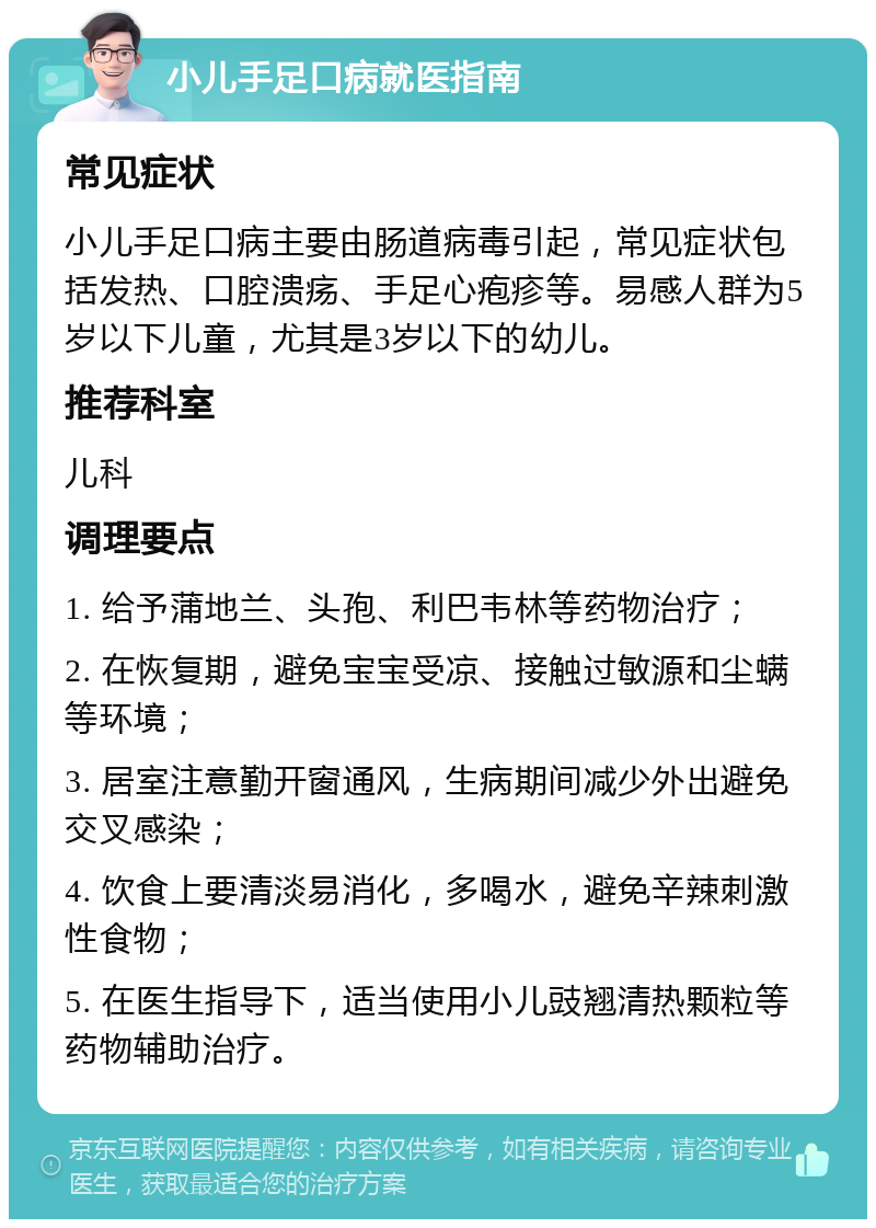 小儿手足口病就医指南 常见症状 小儿手足口病主要由肠道病毒引起，常见症状包括发热、口腔溃疡、手足心疱疹等。易感人群为5岁以下儿童，尤其是3岁以下的幼儿。 推荐科室 儿科 调理要点 1. 给予蒲地兰、头孢、利巴韦林等药物治疗； 2. 在恢复期，避免宝宝受凉、接触过敏源和尘螨等环境； 3. 居室注意勤开窗通风，生病期间减少外出避免交叉感染； 4. 饮食上要清淡易消化，多喝水，避免辛辣刺激性食物； 5. 在医生指导下，适当使用小儿豉翘清热颗粒等药物辅助治疗。