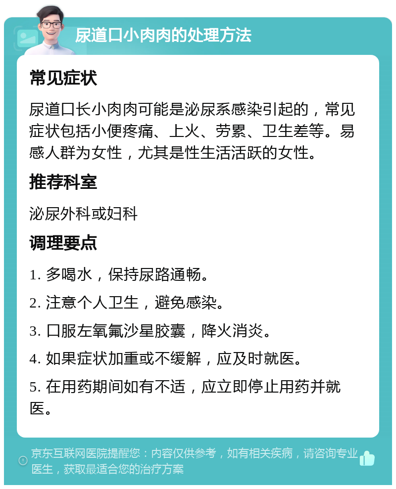 尿道口小肉肉的处理方法 常见症状 尿道口长小肉肉可能是泌尿系感染引起的，常见症状包括小便疼痛、上火、劳累、卫生差等。易感人群为女性，尤其是性生活活跃的女性。 推荐科室 泌尿外科或妇科 调理要点 1. 多喝水，保持尿路通畅。 2. 注意个人卫生，避免感染。 3. 口服左氧氟沙星胶囊，降火消炎。 4. 如果症状加重或不缓解，应及时就医。 5. 在用药期间如有不适，应立即停止用药并就医。