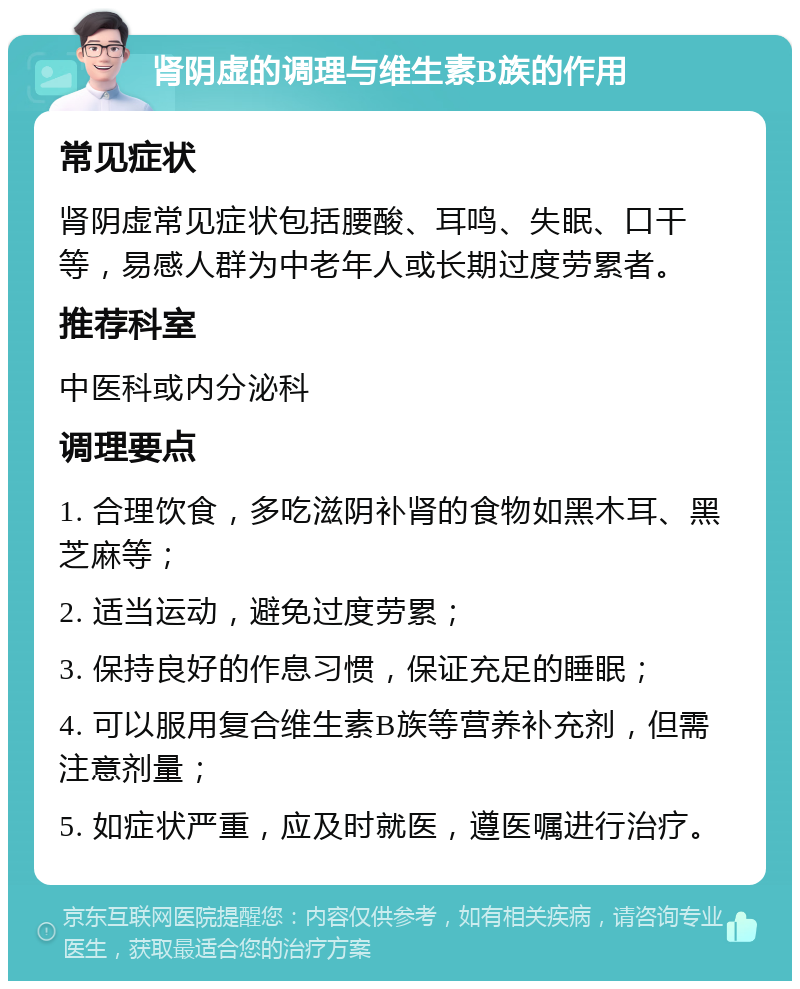 肾阴虚的调理与维生素B族的作用 常见症状 肾阴虚常见症状包括腰酸、耳鸣、失眠、口干等，易感人群为中老年人或长期过度劳累者。 推荐科室 中医科或内分泌科 调理要点 1. 合理饮食，多吃滋阴补肾的食物如黑木耳、黑芝麻等； 2. 适当运动，避免过度劳累； 3. 保持良好的作息习惯，保证充足的睡眠； 4. 可以服用复合维生素B族等营养补充剂，但需注意剂量； 5. 如症状严重，应及时就医，遵医嘱进行治疗。