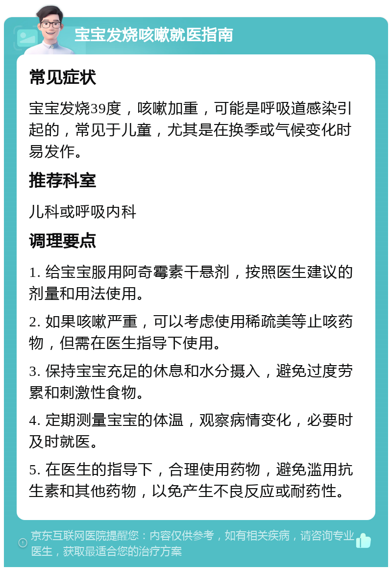 宝宝发烧咳嗽就医指南 常见症状 宝宝发烧39度，咳嗽加重，可能是呼吸道感染引起的，常见于儿童，尤其是在换季或气候变化时易发作。 推荐科室 儿科或呼吸内科 调理要点 1. 给宝宝服用阿奇霉素干悬剂，按照医生建议的剂量和用法使用。 2. 如果咳嗽严重，可以考虑使用稀疏美等止咳药物，但需在医生指导下使用。 3. 保持宝宝充足的休息和水分摄入，避免过度劳累和刺激性食物。 4. 定期测量宝宝的体温，观察病情变化，必要时及时就医。 5. 在医生的指导下，合理使用药物，避免滥用抗生素和其他药物，以免产生不良反应或耐药性。