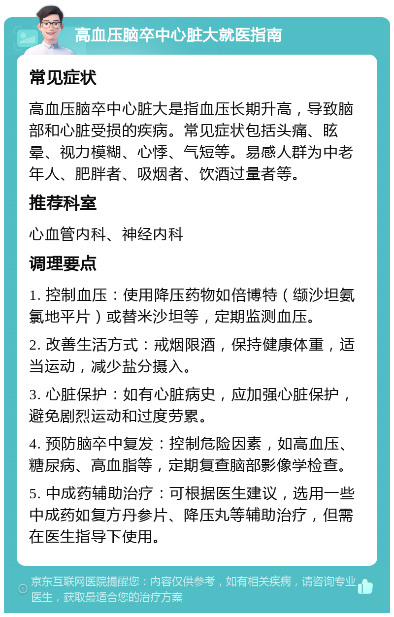 高血压脑卒中心脏大就医指南 常见症状 高血压脑卒中心脏大是指血压长期升高，导致脑部和心脏受损的疾病。常见症状包括头痛、眩晕、视力模糊、心悸、气短等。易感人群为中老年人、肥胖者、吸烟者、饮酒过量者等。 推荐科室 心血管内科、神经内科 调理要点 1. 控制血压：使用降压药物如倍博特（缬沙坦氨氯地平片）或替米沙坦等，定期监测血压。 2. 改善生活方式：戒烟限酒，保持健康体重，适当运动，减少盐分摄入。 3. 心脏保护：如有心脏病史，应加强心脏保护，避免剧烈运动和过度劳累。 4. 预防脑卒中复发：控制危险因素，如高血压、糖尿病、高血脂等，定期复查脑部影像学检查。 5. 中成药辅助治疗：可根据医生建议，选用一些中成药如复方丹参片、降压丸等辅助治疗，但需在医生指导下使用。