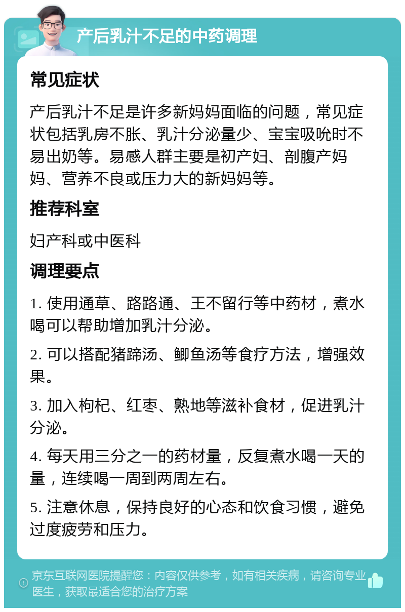 产后乳汁不足的中药调理 常见症状 产后乳汁不足是许多新妈妈面临的问题，常见症状包括乳房不胀、乳汁分泌量少、宝宝吸吮时不易出奶等。易感人群主要是初产妇、剖腹产妈妈、营养不良或压力大的新妈妈等。 推荐科室 妇产科或中医科 调理要点 1. 使用通草、路路通、王不留行等中药材，煮水喝可以帮助增加乳汁分泌。 2. 可以搭配猪蹄汤、鲫鱼汤等食疗方法，增强效果。 3. 加入枸杞、红枣、熟地等滋补食材，促进乳汁分泌。 4. 每天用三分之一的药材量，反复煮水喝一天的量，连续喝一周到两周左右。 5. 注意休息，保持良好的心态和饮食习惯，避免过度疲劳和压力。