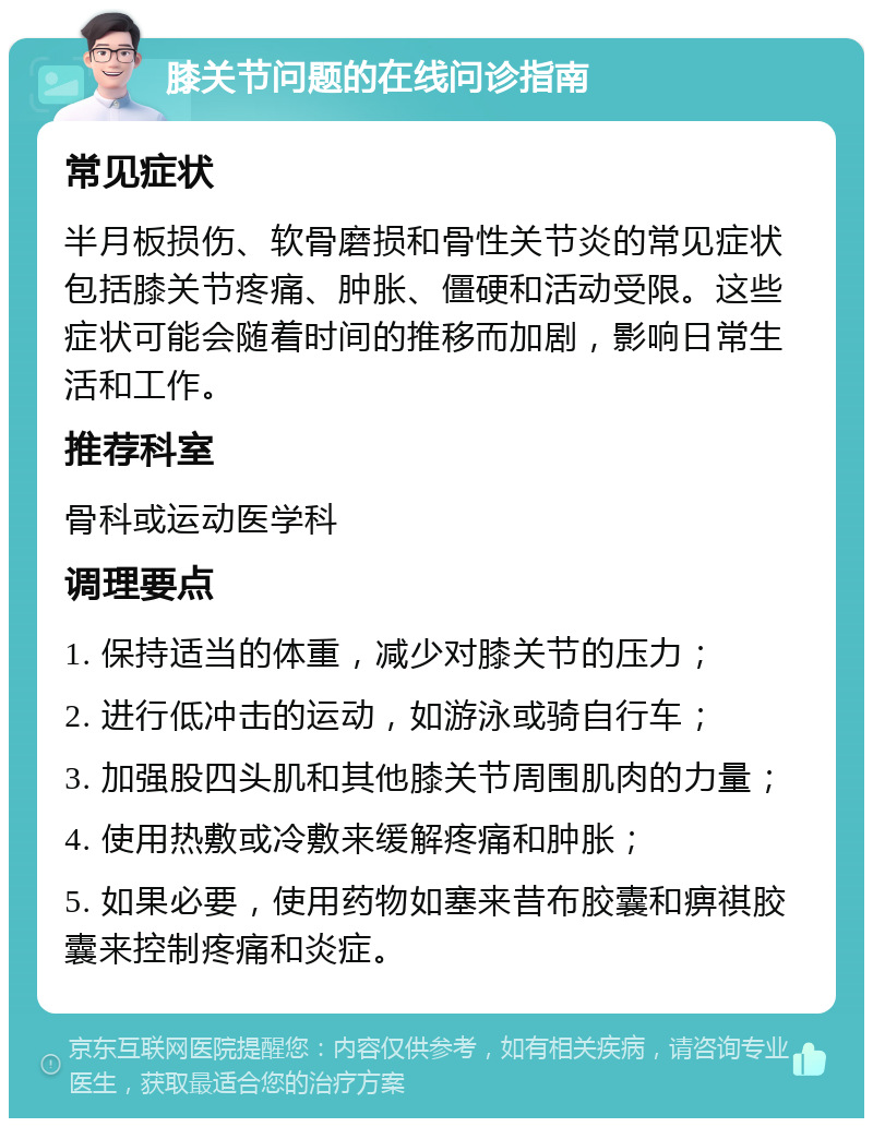 膝关节问题的在线问诊指南 常见症状 半月板损伤、软骨磨损和骨性关节炎的常见症状包括膝关节疼痛、肿胀、僵硬和活动受限。这些症状可能会随着时间的推移而加剧，影响日常生活和工作。 推荐科室 骨科或运动医学科 调理要点 1. 保持适当的体重，减少对膝关节的压力； 2. 进行低冲击的运动，如游泳或骑自行车； 3. 加强股四头肌和其他膝关节周围肌肉的力量； 4. 使用热敷或冷敷来缓解疼痛和肿胀； 5. 如果必要，使用药物如塞来昔布胶囊和痹祺胶囊来控制疼痛和炎症。