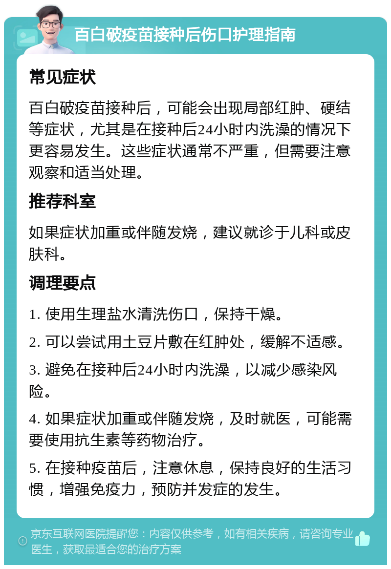 百白破疫苗接种后伤口护理指南 常见症状 百白破疫苗接种后，可能会出现局部红肿、硬结等症状，尤其是在接种后24小时内洗澡的情况下更容易发生。这些症状通常不严重，但需要注意观察和适当处理。 推荐科室 如果症状加重或伴随发烧，建议就诊于儿科或皮肤科。 调理要点 1. 使用生理盐水清洗伤口，保持干燥。 2. 可以尝试用土豆片敷在红肿处，缓解不适感。 3. 避免在接种后24小时内洗澡，以减少感染风险。 4. 如果症状加重或伴随发烧，及时就医，可能需要使用抗生素等药物治疗。 5. 在接种疫苗后，注意休息，保持良好的生活习惯，增强免疫力，预防并发症的发生。