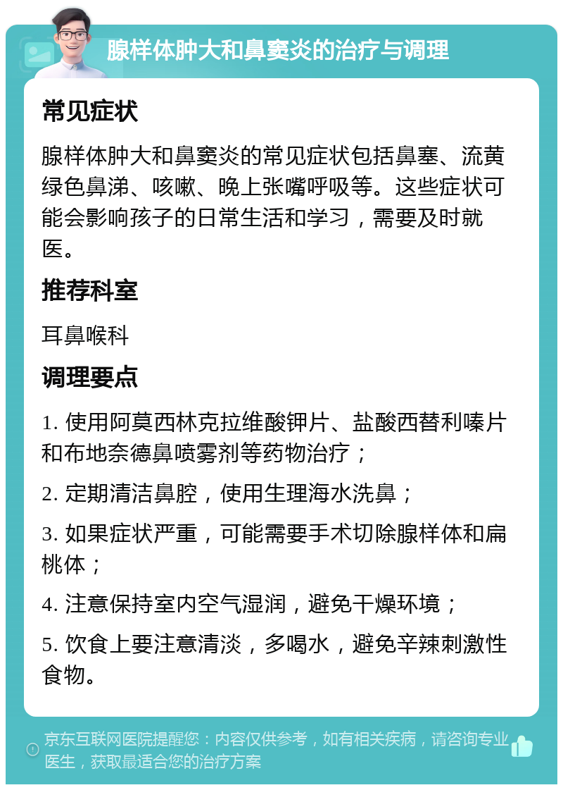 腺样体肿大和鼻窦炎的治疗与调理 常见症状 腺样体肿大和鼻窦炎的常见症状包括鼻塞、流黄绿色鼻涕、咳嗽、晚上张嘴呼吸等。这些症状可能会影响孩子的日常生活和学习，需要及时就医。 推荐科室 耳鼻喉科 调理要点 1. 使用阿莫西林克拉维酸钾片、盐酸西替利嗪片和布地奈德鼻喷雾剂等药物治疗； 2. 定期清洁鼻腔，使用生理海水洗鼻； 3. 如果症状严重，可能需要手术切除腺样体和扁桃体； 4. 注意保持室内空气湿润，避免干燥环境； 5. 饮食上要注意清淡，多喝水，避免辛辣刺激性食物。