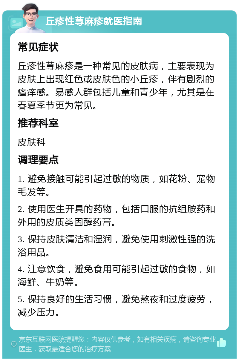 丘疹性荨麻疹就医指南 常见症状 丘疹性荨麻疹是一种常见的皮肤病，主要表现为皮肤上出现红色或皮肤色的小丘疹，伴有剧烈的瘙痒感。易感人群包括儿童和青少年，尤其是在春夏季节更为常见。 推荐科室 皮肤科 调理要点 1. 避免接触可能引起过敏的物质，如花粉、宠物毛发等。 2. 使用医生开具的药物，包括口服的抗组胺药和外用的皮质类固醇药膏。 3. 保持皮肤清洁和湿润，避免使用刺激性强的洗浴用品。 4. 注意饮食，避免食用可能引起过敏的食物，如海鲜、牛奶等。 5. 保持良好的生活习惯，避免熬夜和过度疲劳，减少压力。