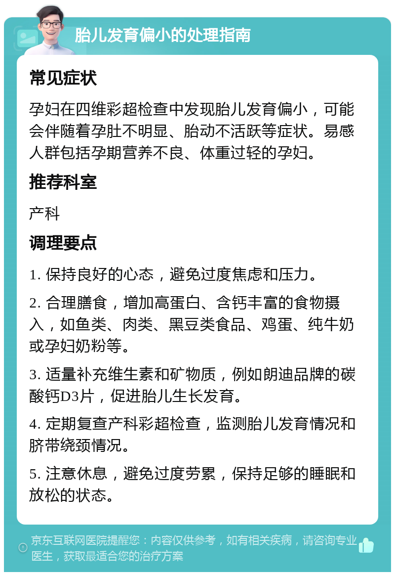 胎儿发育偏小的处理指南 常见症状 孕妇在四维彩超检查中发现胎儿发育偏小，可能会伴随着孕肚不明显、胎动不活跃等症状。易感人群包括孕期营养不良、体重过轻的孕妇。 推荐科室 产科 调理要点 1. 保持良好的心态，避免过度焦虑和压力。 2. 合理膳食，增加高蛋白、含钙丰富的食物摄入，如鱼类、肉类、黑豆类食品、鸡蛋、纯牛奶或孕妇奶粉等。 3. 适量补充维生素和矿物质，例如朗迪品牌的碳酸钙D3片，促进胎儿生长发育。 4. 定期复查产科彩超检查，监测胎儿发育情况和脐带绕颈情况。 5. 注意休息，避免过度劳累，保持足够的睡眠和放松的状态。