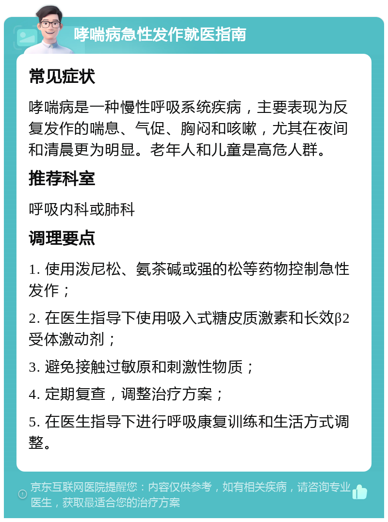 哮喘病急性发作就医指南 常见症状 哮喘病是一种慢性呼吸系统疾病，主要表现为反复发作的喘息、气促、胸闷和咳嗽，尤其在夜间和清晨更为明显。老年人和儿童是高危人群。 推荐科室 呼吸内科或肺科 调理要点 1. 使用泼尼松、氨茶碱或强的松等药物控制急性发作； 2. 在医生指导下使用吸入式糖皮质激素和长效β2受体激动剂； 3. 避免接触过敏原和刺激性物质； 4. 定期复查，调整治疗方案； 5. 在医生指导下进行呼吸康复训练和生活方式调整。