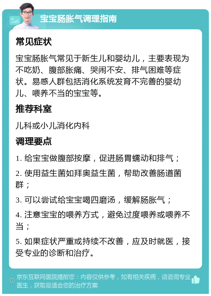 宝宝肠胀气调理指南 常见症状 宝宝肠胀气常见于新生儿和婴幼儿，主要表现为不吃奶、腹部胀痛、哭闹不安、排气困难等症状。易感人群包括消化系统发育不完善的婴幼儿、喂养不当的宝宝等。 推荐科室 儿科或小儿消化内科 调理要点 1. 给宝宝做腹部按摩，促进肠胃蠕动和排气； 2. 使用益生菌如拜奥益生菌，帮助改善肠道菌群； 3. 可以尝试给宝宝喝四磨汤，缓解肠胀气； 4. 注意宝宝的喂养方式，避免过度喂养或喂养不当； 5. 如果症状严重或持续不改善，应及时就医，接受专业的诊断和治疗。