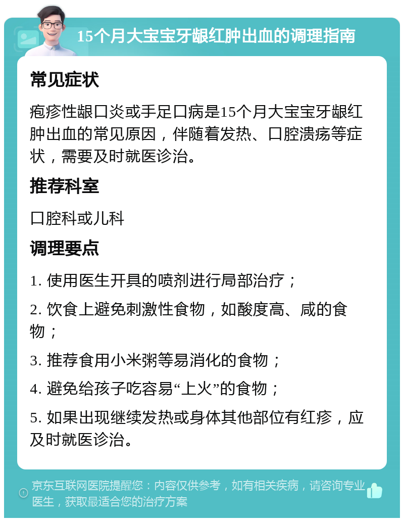 15个月大宝宝牙龈红肿出血的调理指南 常见症状 疱疹性龈口炎或手足口病是15个月大宝宝牙龈红肿出血的常见原因，伴随着发热、口腔溃疡等症状，需要及时就医诊治。 推荐科室 口腔科或儿科 调理要点 1. 使用医生开具的喷剂进行局部治疗； 2. 饮食上避免刺激性食物，如酸度高、咸的食物； 3. 推荐食用小米粥等易消化的食物； 4. 避免给孩子吃容易“上火”的食物； 5. 如果出现继续发热或身体其他部位有红疹，应及时就医诊治。