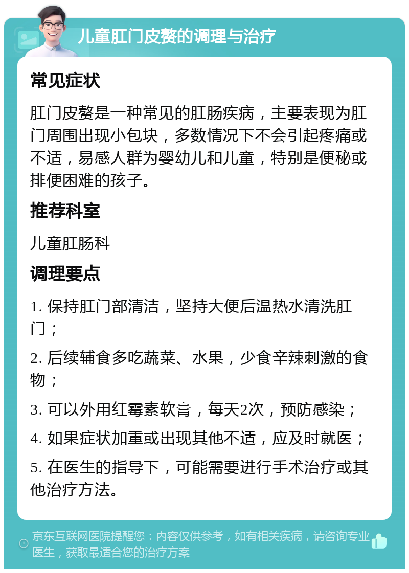 儿童肛门皮赘的调理与治疗 常见症状 肛门皮赘是一种常见的肛肠疾病，主要表现为肛门周围出现小包块，多数情况下不会引起疼痛或不适，易感人群为婴幼儿和儿童，特别是便秘或排便困难的孩子。 推荐科室 儿童肛肠科 调理要点 1. 保持肛门部清洁，坚持大便后温热水清洗肛门； 2. 后续辅食多吃蔬菜、水果，少食辛辣刺激的食物； 3. 可以外用红霉素软膏，每天2次，预防感染； 4. 如果症状加重或出现其他不适，应及时就医； 5. 在医生的指导下，可能需要进行手术治疗或其他治疗方法。