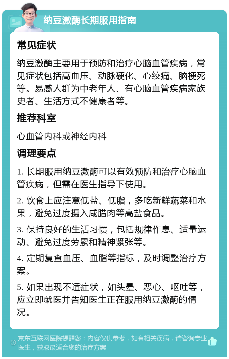 纳豆激酶长期服用指南 常见症状 纳豆激酶主要用于预防和治疗心脑血管疾病，常见症状包括高血压、动脉硬化、心绞痛、脑梗死等。易感人群为中老年人、有心脑血管疾病家族史者、生活方式不健康者等。 推荐科室 心血管内科或神经内科 调理要点 1. 长期服用纳豆激酶可以有效预防和治疗心脑血管疾病，但需在医生指导下使用。 2. 饮食上应注意低盐、低脂，多吃新鲜蔬菜和水果，避免过度摄入咸腊肉等高盐食品。 3. 保持良好的生活习惯，包括规律作息、适量运动、避免过度劳累和精神紧张等。 4. 定期复查血压、血脂等指标，及时调整治疗方案。 5. 如果出现不适症状，如头晕、恶心、呕吐等，应立即就医并告知医生正在服用纳豆激酶的情况。