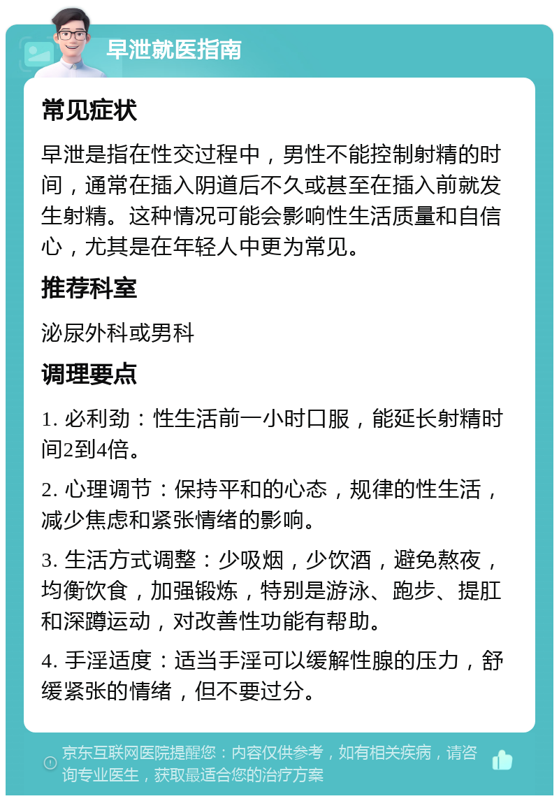 早泄就医指南 常见症状 早泄是指在性交过程中，男性不能控制射精的时间，通常在插入阴道后不久或甚至在插入前就发生射精。这种情况可能会影响性生活质量和自信心，尤其是在年轻人中更为常见。 推荐科室 泌尿外科或男科 调理要点 1. 必利劲：性生活前一小时口服，能延长射精时间2到4倍。 2. 心理调节：保持平和的心态，规律的性生活，减少焦虑和紧张情绪的影响。 3. 生活方式调整：少吸烟，少饮酒，避免熬夜，均衡饮食，加强锻炼，特别是游泳、跑步、提肛和深蹲运动，对改善性功能有帮助。 4. 手淫适度：适当手淫可以缓解性腺的压力，舒缓紧张的情绪，但不要过分。