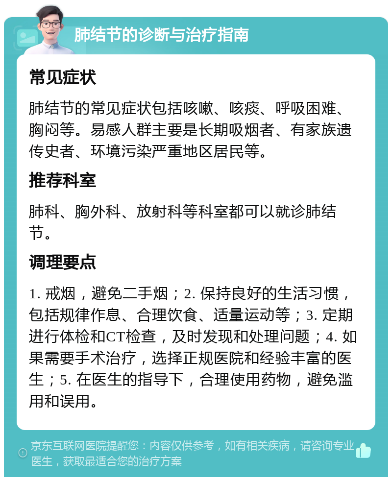 肺结节的诊断与治疗指南 常见症状 肺结节的常见症状包括咳嗽、咳痰、呼吸困难、胸闷等。易感人群主要是长期吸烟者、有家族遗传史者、环境污染严重地区居民等。 推荐科室 肺科、胸外科、放射科等科室都可以就诊肺结节。 调理要点 1. 戒烟，避免二手烟；2. 保持良好的生活习惯，包括规律作息、合理饮食、适量运动等；3. 定期进行体检和CT检查，及时发现和处理问题；4. 如果需要手术治疗，选择正规医院和经验丰富的医生；5. 在医生的指导下，合理使用药物，避免滥用和误用。