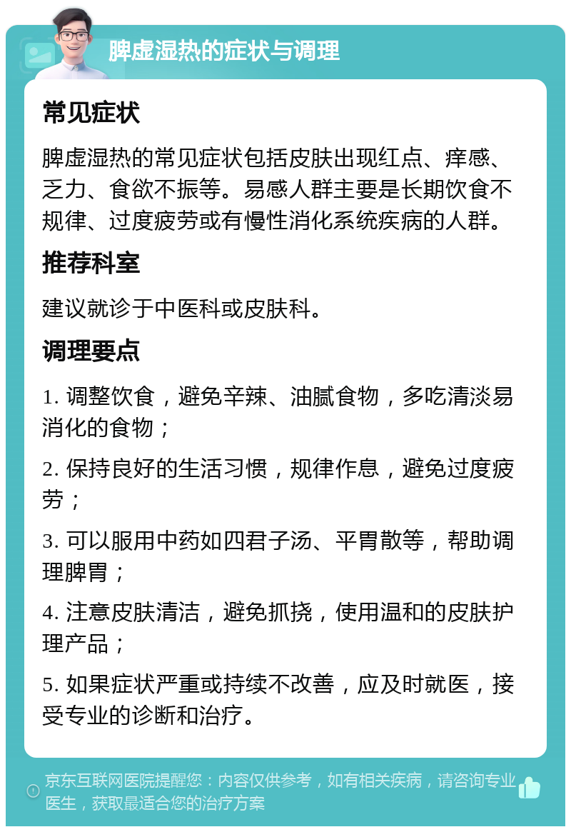 脾虚湿热的症状与调理 常见症状 脾虚湿热的常见症状包括皮肤出现红点、痒感、乏力、食欲不振等。易感人群主要是长期饮食不规律、过度疲劳或有慢性消化系统疾病的人群。 推荐科室 建议就诊于中医科或皮肤科。 调理要点 1. 调整饮食，避免辛辣、油腻食物，多吃清淡易消化的食物； 2. 保持良好的生活习惯，规律作息，避免过度疲劳； 3. 可以服用中药如四君子汤、平胃散等，帮助调理脾胃； 4. 注意皮肤清洁，避免抓挠，使用温和的皮肤护理产品； 5. 如果症状严重或持续不改善，应及时就医，接受专业的诊断和治疗。