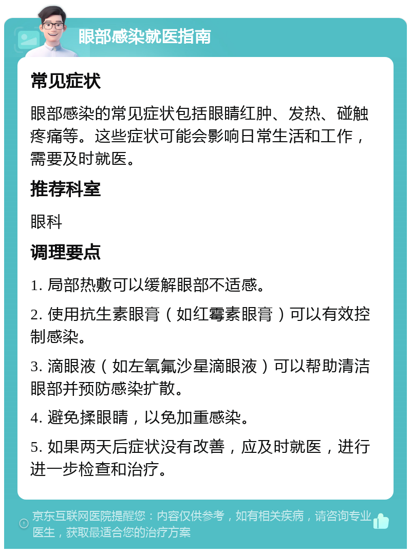 眼部感染就医指南 常见症状 眼部感染的常见症状包括眼睛红肿、发热、碰触疼痛等。这些症状可能会影响日常生活和工作，需要及时就医。 推荐科室 眼科 调理要点 1. 局部热敷可以缓解眼部不适感。 2. 使用抗生素眼膏（如红霉素眼膏）可以有效控制感染。 3. 滴眼液（如左氧氟沙星滴眼液）可以帮助清洁眼部并预防感染扩散。 4. 避免揉眼睛，以免加重感染。 5. 如果两天后症状没有改善，应及时就医，进行进一步检查和治疗。