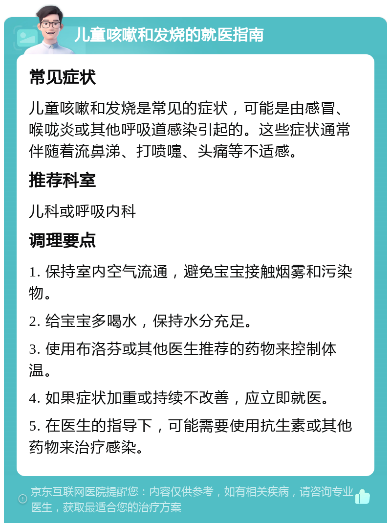 儿童咳嗽和发烧的就医指南 常见症状 儿童咳嗽和发烧是常见的症状，可能是由感冒、喉咙炎或其他呼吸道感染引起的。这些症状通常伴随着流鼻涕、打喷嚏、头痛等不适感。 推荐科室 儿科或呼吸内科 调理要点 1. 保持室内空气流通，避免宝宝接触烟雾和污染物。 2. 给宝宝多喝水，保持水分充足。 3. 使用布洛芬或其他医生推荐的药物来控制体温。 4. 如果症状加重或持续不改善，应立即就医。 5. 在医生的指导下，可能需要使用抗生素或其他药物来治疗感染。