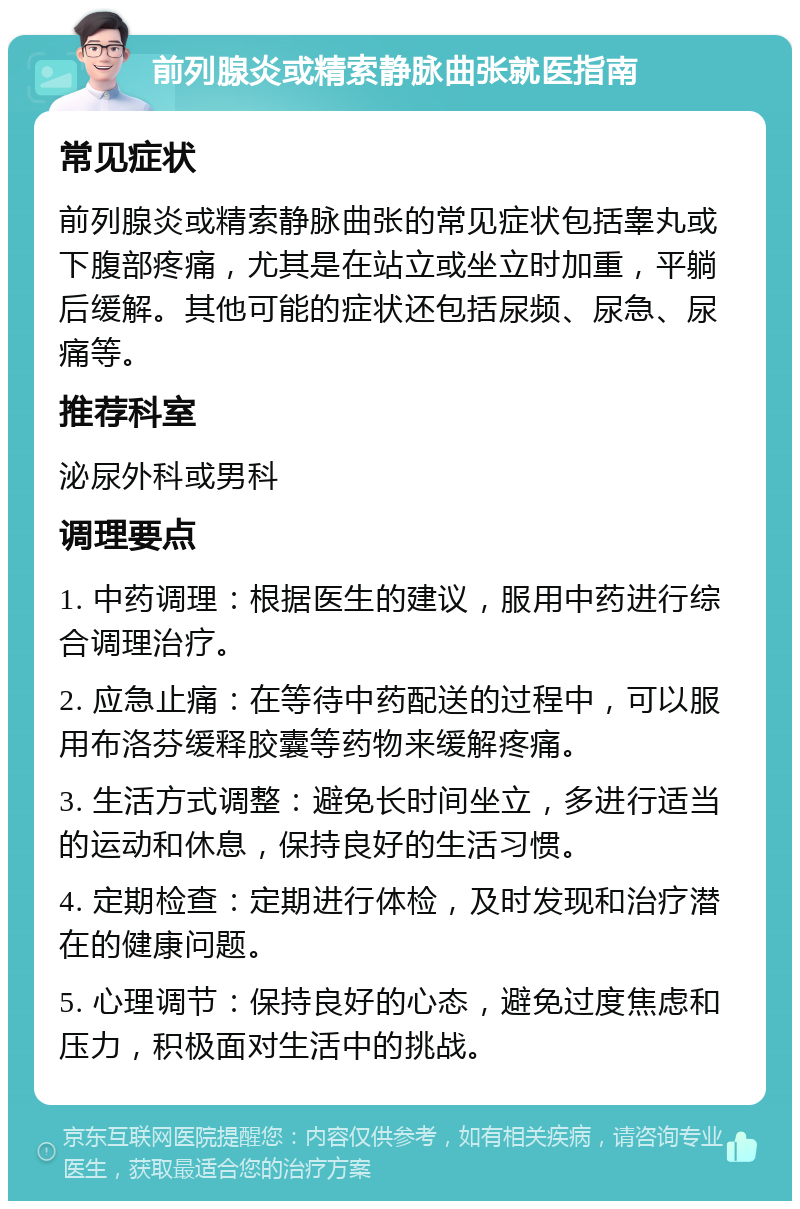 前列腺炎或精索静脉曲张就医指南 常见症状 前列腺炎或精索静脉曲张的常见症状包括睾丸或下腹部疼痛，尤其是在站立或坐立时加重，平躺后缓解。其他可能的症状还包括尿频、尿急、尿痛等。 推荐科室 泌尿外科或男科 调理要点 1. 中药调理：根据医生的建议，服用中药进行综合调理治疗。 2. 应急止痛：在等待中药配送的过程中，可以服用布洛芬缓释胶囊等药物来缓解疼痛。 3. 生活方式调整：避免长时间坐立，多进行适当的运动和休息，保持良好的生活习惯。 4. 定期检查：定期进行体检，及时发现和治疗潜在的健康问题。 5. 心理调节：保持良好的心态，避免过度焦虑和压力，积极面对生活中的挑战。