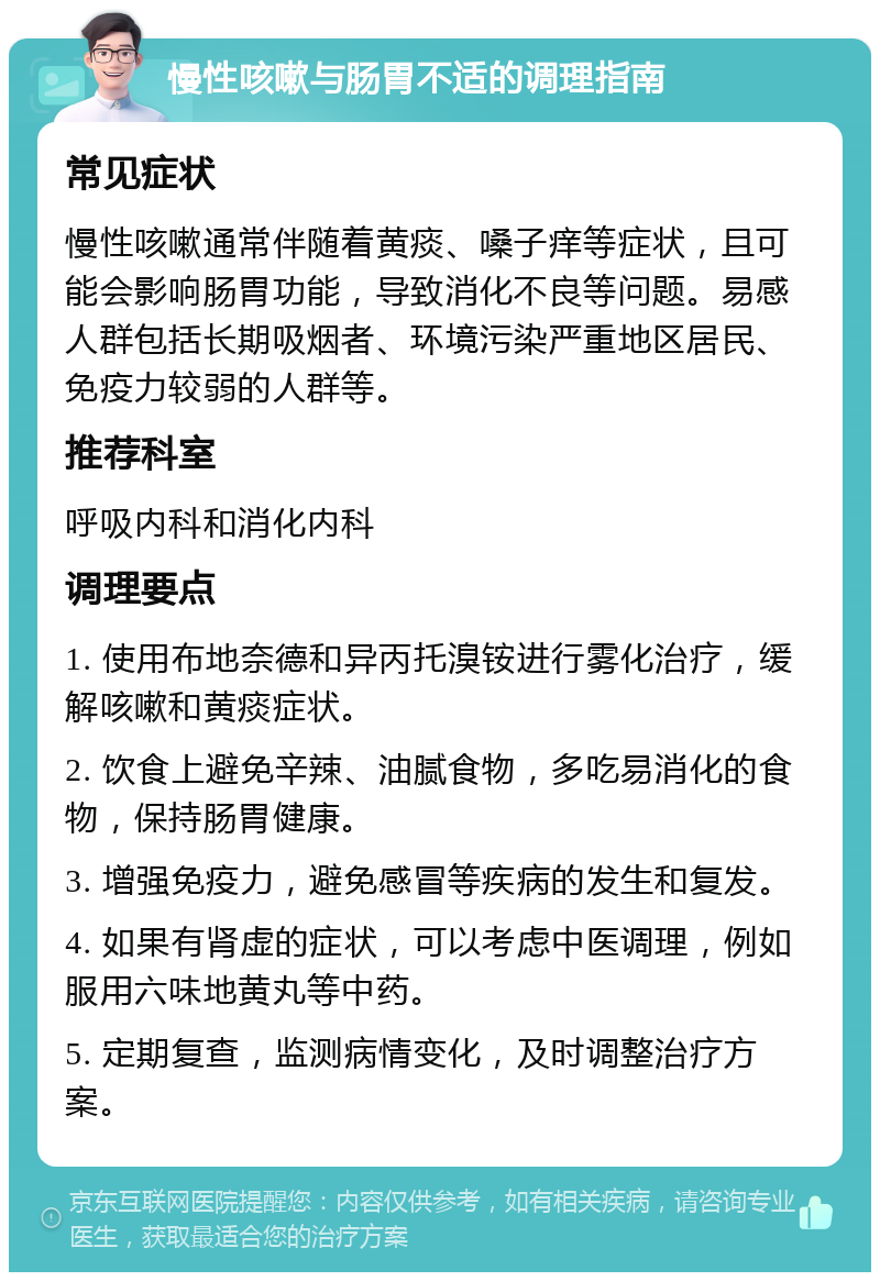 慢性咳嗽与肠胃不适的调理指南 常见症状 慢性咳嗽通常伴随着黄痰、嗓子痒等症状，且可能会影响肠胃功能，导致消化不良等问题。易感人群包括长期吸烟者、环境污染严重地区居民、免疫力较弱的人群等。 推荐科室 呼吸内科和消化内科 调理要点 1. 使用布地奈德和异丙托溴铵进行雾化治疗，缓解咳嗽和黄痰症状。 2. 饮食上避免辛辣、油腻食物，多吃易消化的食物，保持肠胃健康。 3. 增强免疫力，避免感冒等疾病的发生和复发。 4. 如果有肾虚的症状，可以考虑中医调理，例如服用六味地黄丸等中药。 5. 定期复查，监测病情变化，及时调整治疗方案。