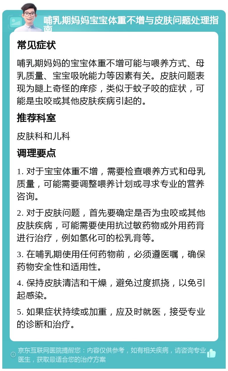 哺乳期妈妈宝宝体重不增与皮肤问题处理指南 常见症状 哺乳期妈妈的宝宝体重不增可能与喂养方式、母乳质量、宝宝吸吮能力等因素有关。皮肤问题表现为腿上奇怪的痒疹，类似于蚊子咬的症状，可能是虫咬或其他皮肤疾病引起的。 推荐科室 皮肤科和儿科 调理要点 1. 对于宝宝体重不增，需要检查喂养方式和母乳质量，可能需要调整喂养计划或寻求专业的营养咨询。 2. 对于皮肤问题，首先要确定是否为虫咬或其他皮肤疾病，可能需要使用抗过敏药物或外用药膏进行治疗，例如氢化可的松乳膏等。 3. 在哺乳期使用任何药物前，必须遵医嘱，确保药物安全性和适用性。 4. 保持皮肤清洁和干燥，避免过度抓挠，以免引起感染。 5. 如果症状持续或加重，应及时就医，接受专业的诊断和治疗。