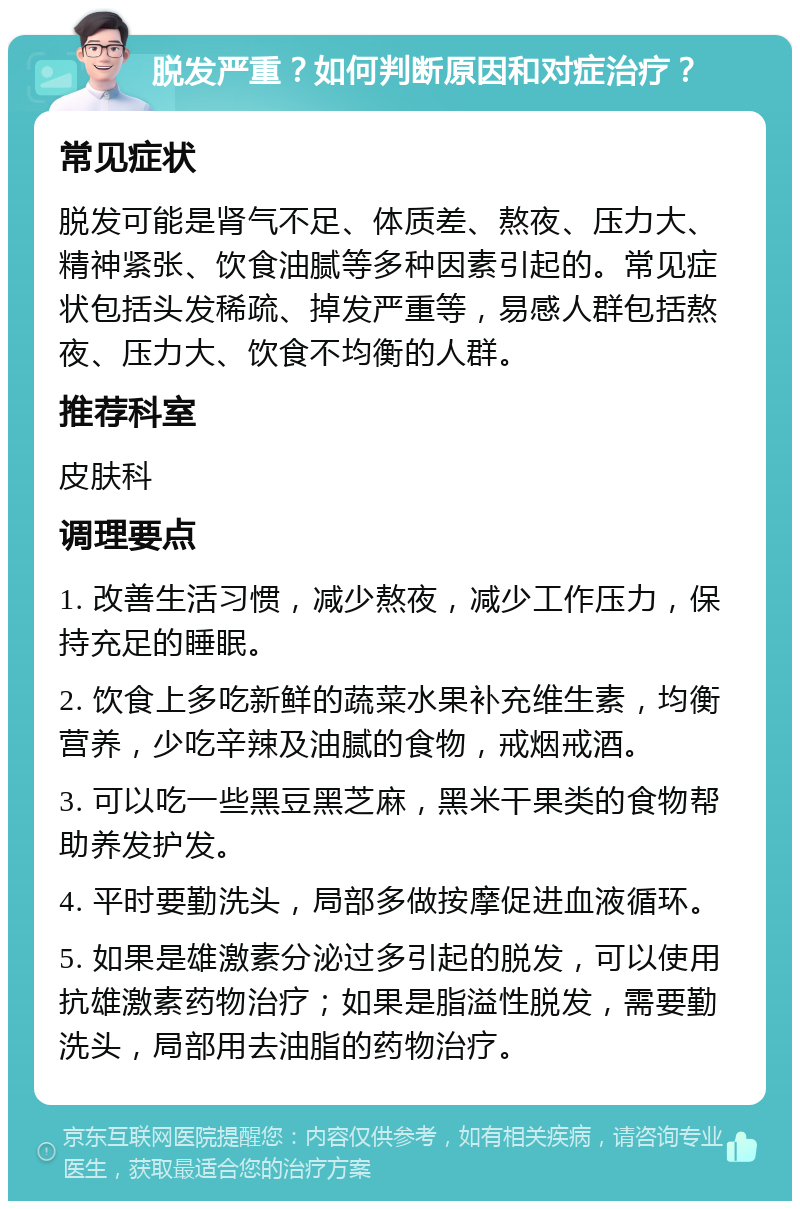 脱发严重？如何判断原因和对症治疗？ 常见症状 脱发可能是肾气不足、体质差、熬夜、压力大、精神紧张、饮食油腻等多种因素引起的。常见症状包括头发稀疏、掉发严重等，易感人群包括熬夜、压力大、饮食不均衡的人群。 推荐科室 皮肤科 调理要点 1. 改善生活习惯，减少熬夜，减少工作压力，保持充足的睡眠。 2. 饮食上多吃新鲜的蔬菜水果补充维生素，均衡营养，少吃辛辣及油腻的食物，戒烟戒酒。 3. 可以吃一些黑豆黑芝麻，黑米干果类的食物帮助养发护发。 4. 平时要勤洗头，局部多做按摩促进血液循环。 5. 如果是雄激素分泌过多引起的脱发，可以使用抗雄激素药物治疗；如果是脂溢性脱发，需要勤洗头，局部用去油脂的药物治疗。