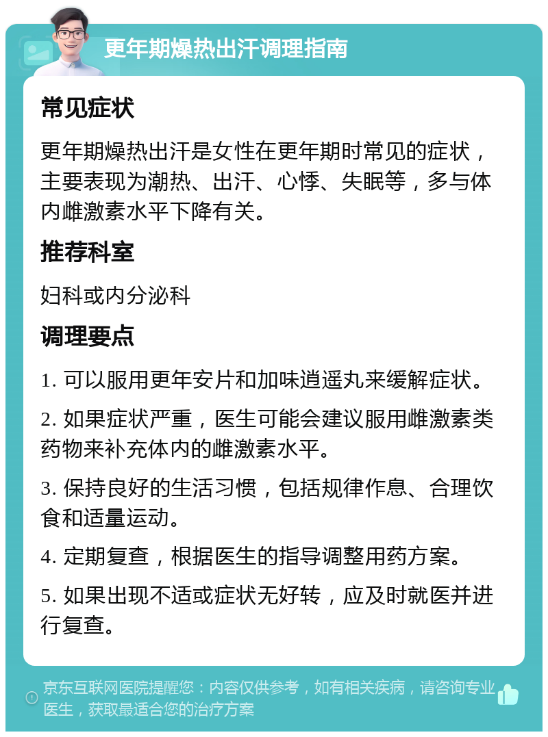 更年期燥热出汗调理指南 常见症状 更年期燥热出汗是女性在更年期时常见的症状，主要表现为潮热、出汗、心悸、失眠等，多与体内雌激素水平下降有关。 推荐科室 妇科或内分泌科 调理要点 1. 可以服用更年安片和加味逍遥丸来缓解症状。 2. 如果症状严重，医生可能会建议服用雌激素类药物来补充体内的雌激素水平。 3. 保持良好的生活习惯，包括规律作息、合理饮食和适量运动。 4. 定期复查，根据医生的指导调整用药方案。 5. 如果出现不适或症状无好转，应及时就医并进行复查。