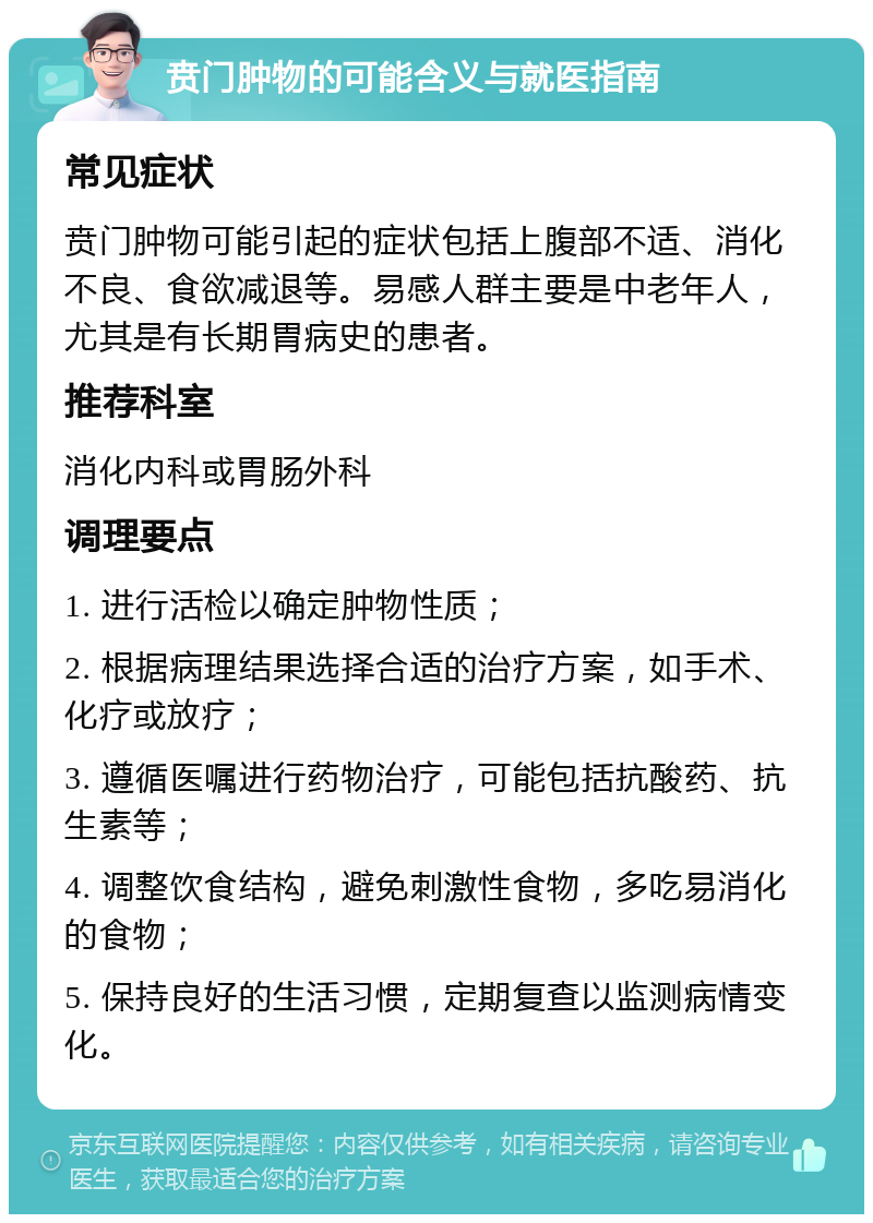 贲门肿物的可能含义与就医指南 常见症状 贲门肿物可能引起的症状包括上腹部不适、消化不良、食欲减退等。易感人群主要是中老年人，尤其是有长期胃病史的患者。 推荐科室 消化内科或胃肠外科 调理要点 1. 进行活检以确定肿物性质； 2. 根据病理结果选择合适的治疗方案，如手术、化疗或放疗； 3. 遵循医嘱进行药物治疗，可能包括抗酸药、抗生素等； 4. 调整饮食结构，避免刺激性食物，多吃易消化的食物； 5. 保持良好的生活习惯，定期复查以监测病情变化。