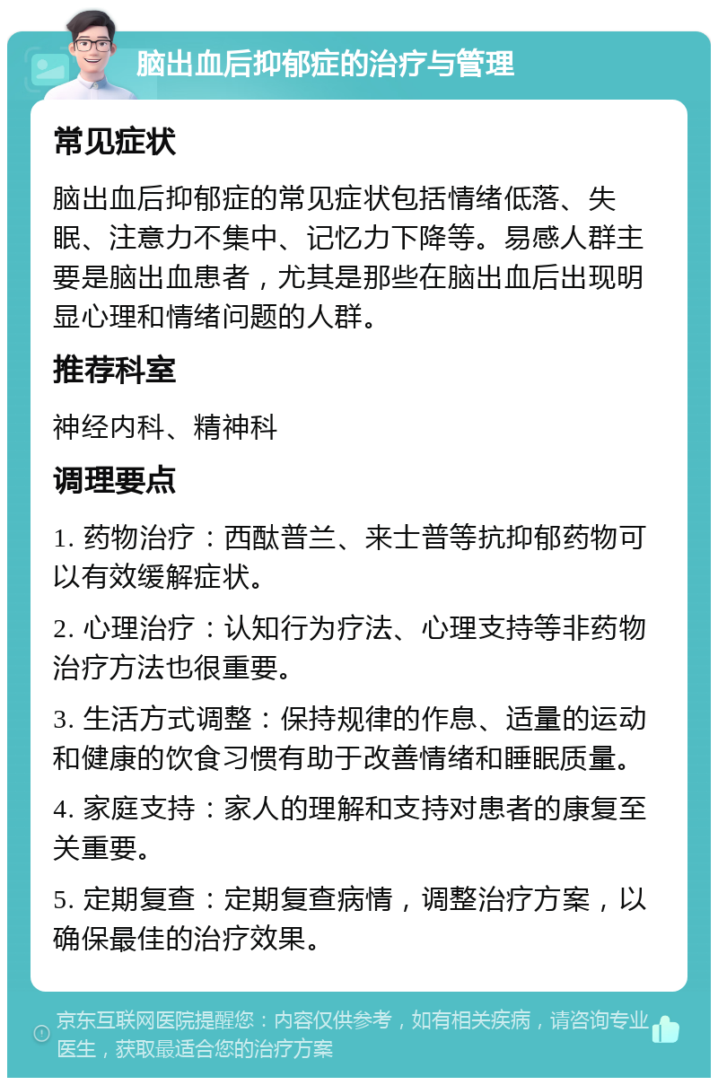 脑出血后抑郁症的治疗与管理 常见症状 脑出血后抑郁症的常见症状包括情绪低落、失眠、注意力不集中、记忆力下降等。易感人群主要是脑出血患者，尤其是那些在脑出血后出现明显心理和情绪问题的人群。 推荐科室 神经内科、精神科 调理要点 1. 药物治疗：西酞普兰、来士普等抗抑郁药物可以有效缓解症状。 2. 心理治疗：认知行为疗法、心理支持等非药物治疗方法也很重要。 3. 生活方式调整：保持规律的作息、适量的运动和健康的饮食习惯有助于改善情绪和睡眠质量。 4. 家庭支持：家人的理解和支持对患者的康复至关重要。 5. 定期复查：定期复查病情，调整治疗方案，以确保最佳的治疗效果。