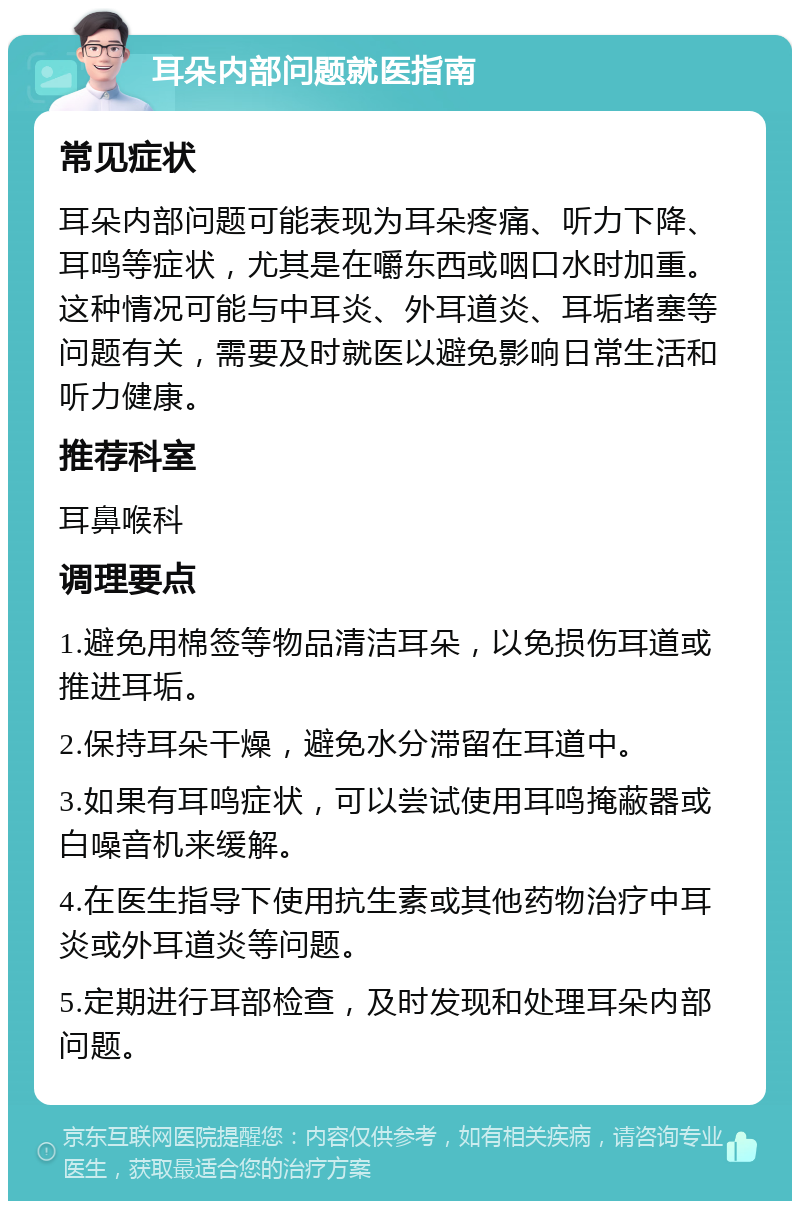 耳朵内部问题就医指南 常见症状 耳朵内部问题可能表现为耳朵疼痛、听力下降、耳鸣等症状，尤其是在嚼东西或咽口水时加重。这种情况可能与中耳炎、外耳道炎、耳垢堵塞等问题有关，需要及时就医以避免影响日常生活和听力健康。 推荐科室 耳鼻喉科 调理要点 1.避免用棉签等物品清洁耳朵，以免损伤耳道或推进耳垢。 2.保持耳朵干燥，避免水分滞留在耳道中。 3.如果有耳鸣症状，可以尝试使用耳鸣掩蔽器或白噪音机来缓解。 4.在医生指导下使用抗生素或其他药物治疗中耳炎或外耳道炎等问题。 5.定期进行耳部检查，及时发现和处理耳朵内部问题。