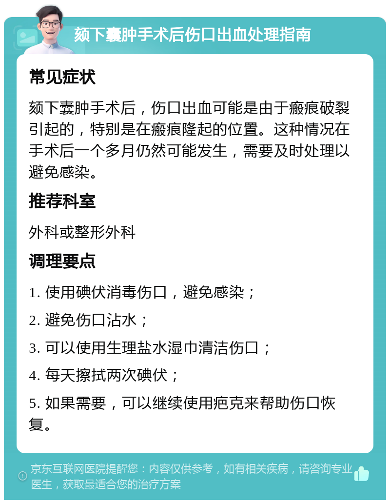 颏下囊肿手术后伤口出血处理指南 常见症状 颏下囊肿手术后，伤口出血可能是由于瘢痕破裂引起的，特别是在瘢痕隆起的位置。这种情况在手术后一个多月仍然可能发生，需要及时处理以避免感染。 推荐科室 外科或整形外科 调理要点 1. 使用碘伏消毒伤口，避免感染； 2. 避免伤口沾水； 3. 可以使用生理盐水湿巾清洁伤口； 4. 每天擦拭两次碘伏； 5. 如果需要，可以继续使用疤克来帮助伤口恢复。